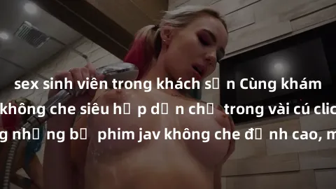 sex sinh viên trong khách sạn Cùng khám phá thế giới jav không che siêu hấp dẫn chỉ trong vài cú cli