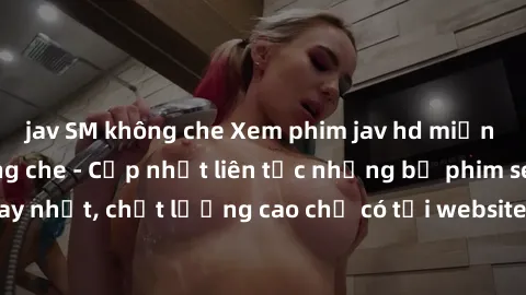 jav SM không che Xem phim jav hd miễn phí đỉnh cao không che - Cập nhật liên tục những bộ phim sex h