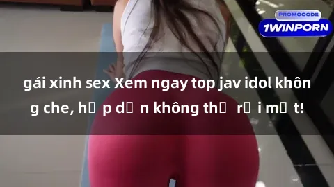 gái xinh sex Xem ngay top jav idol không che, hấp dẫn không thể rời mắt!