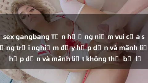 sex gangbang Tận hưởng niềm vui của sex với gái trẻ: những trải nghiệm đầy hấp dẫn và mãnh liệt không thể bỏ lỡ