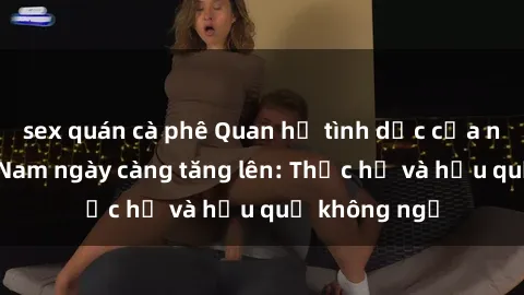 sex quán cà phê Quan hệ tình dục của nữ sinh Việt Nam ngày càng tăng lên: Thực hư và hậu quả không ngờ
