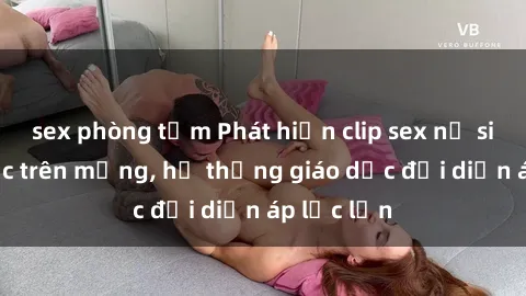 sex phòng tắm Phát hiện clip sex nữ sinh gây sốc trên mạng, hệ thống giáo dục đối diện áp lực lớn