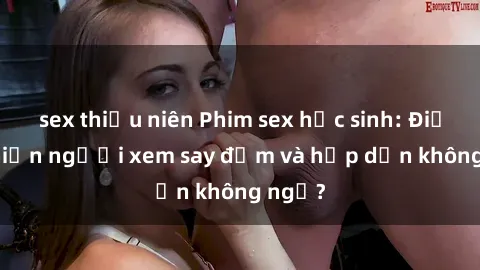 sex thiếu niên Phim sex học sinh: Điều gì khiến người xem say đắm và hấp dẫn không ngờ?