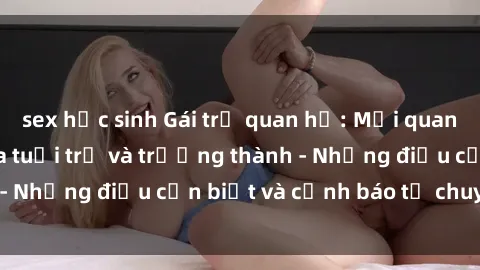 sex học sinh Gái trẻ quan hệ: Mối quan hệ khác biệt giữa tuổi trẻ và trưởng thành - Những điều cần biết và cảnh báo từ chuyên gia