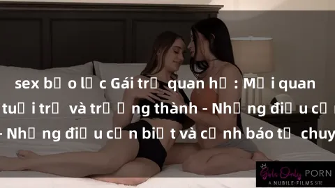 sex bạo lực Gái trẻ quan hệ: Mối quan hệ khác biệt giữa tuổi trẻ và trưởng thành - Những điều cần biết và cảnh báo từ chuyên gia