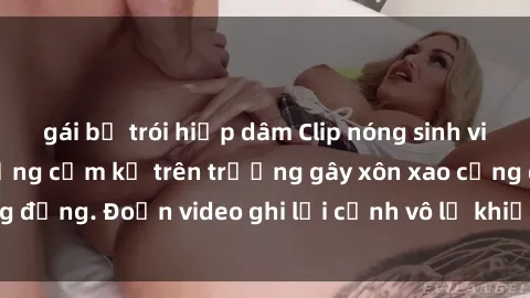 gái bị trói hiếp dâm Clip nóng sinh viên gây sốc: Hành động cấm kỵ trên trường gây xôn xao cộng đồng. Đoạn video ghi lại cảnh vô lễ khiến dư luận bức xúc.