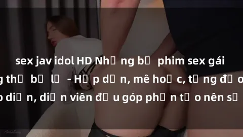 sex jav idol HD Những bộ phim sex gái già đỉnh cao không thể bỏ lỡ - Hấp dẫn, mê hoặc, từng đạo diễn, diễn viên đều góp phần tạo nên sự hấp dẫn, kích thích.