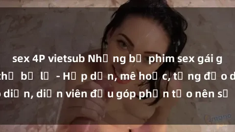 sex 4P vietsub Những bộ phim sex gái già đỉnh cao không thể bỏ lỡ - Hấp dẫn, mê hoặc, từng đạo diễn, diễn viên đều góp phần tạo nên sự hấp dẫn, kích thích.