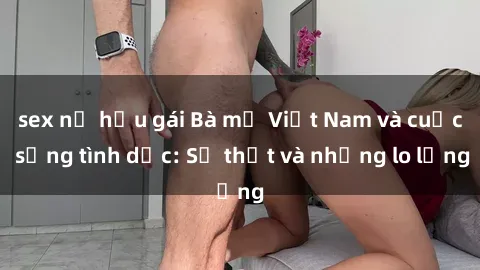 sex nữ hầu gái Bà mẹ Việt Nam và cuộc sống tình dục: Sự thật và những lo lắng