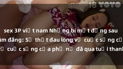 sex 3P việt nam Những bí mật đằng sau vẻ ngoài gái già dâm đãng: Sự thật đau lòng về cuộc sống của phụ nữ đã qua tuổi thanh xuân