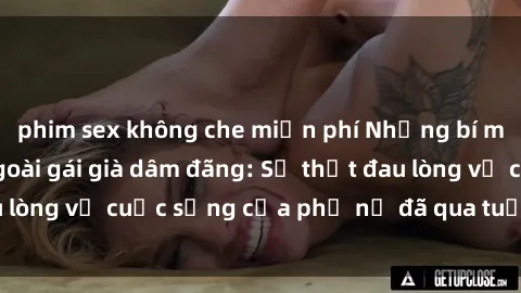 phim sex không che miễn phí Những bí mật đằng sau vẻ ngoài gái già dâm đãng: Sự thật đau lòng về cuộc sống của phụ nữ đã qua tuổi thanh xuân