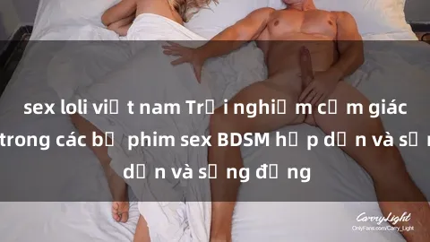 sex loli việt nam Trải nghiệm cảm giác mới lạ trong các bộ phim sex BDSM hấp dẫn và sống động