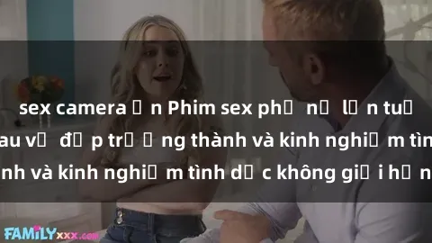 sex camera ẩn Phim sex phụ nữ lớn tuổi: Sức hút đằng sau vẻ đẹp trưởng thành và kinh nghiệm tình dục không giới hạn