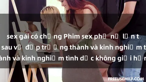 sex gái có chồng Phim sex phụ nữ lớn tuổi: Sức hút đằng sau vẻ đẹp trưởng thành và kinh nghiệm tình dục không giới hạn