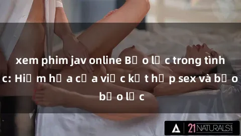xem phim jav online Bạo lực trong tình dục: Hiểm họa của việc kết hợp sex và bạo lực