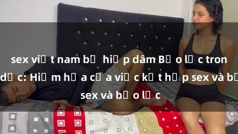 sex việt nam bị hiếp dâm Bạo lực trong tình dục: Hiểm họa của việc kết hợp sex và bạo lực
