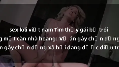 sex loli việt nam Tìm thấy gái bị trói và bị hiếp dâm trong một căn nhà hoang: Vụ án gây chấn động xã hội đang được điều tra vào.