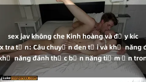 sex jav không che Kinh hoàng và đầy kích thích với phim sex tra tấn: Câu chuyện đen tối và khả năng đánh thức bản năng tiềm ẩn trong con người