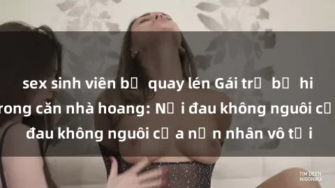 sex sinh viên bị quay lén Gái trẻ bị hiếp dâm bạo lực trong căn nhà hoang: Nỗi đau không nguôi của nạn nhân vô tội