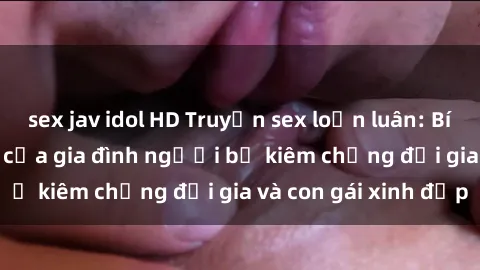 sex jav idol HD Truyện sex loạn luân: Bí mật đầy kích thích của gia đình người bố kiêm chồng đại gia và con gái xinh đẹp