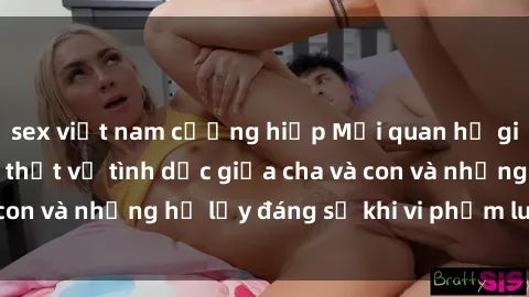 sex việt nam cưỡng hiếp Mối quan hệ giữa cha và con: Sự thật về tình dục giữa cha và con và những hệ lụy đáng sợ khi vi phạm luật pháp.