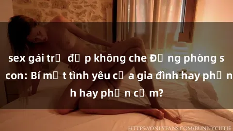 sex gái trẻ đẹp không che Động phòng sex mẹ con: Bí mật tình yêu của gia đình hay phản cảm?