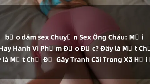 bạo dâm sex Chuyện Sex Ông Cháu: Mối Quan Hệ Gia Đình Hay Hành Vi Phạm Đạo Đức? Đây là Một Chủ Đề Gây Tranh Cãi Trong Xã Hội Hiện Nay.