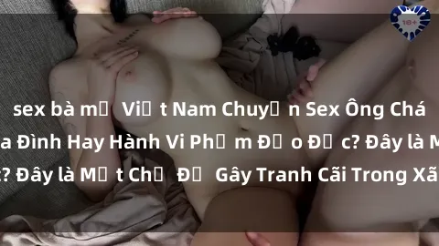 sex bà mẹ Việt Nam Chuyện Sex Ông Cháu: Mối Quan Hệ Gia Đình Hay Hành Vi Phạm Đạo Đức? Đây là Một Ch