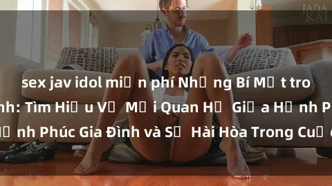 sex jav idol miễn phí Những Bí Mật trong Tình Dục Gia Đình: Tìm Hiểu Về Mối Quan Hệ Giữa Hạnh Phúc G