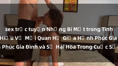 sex trực tuyến Những Bí Mật trong Tình Dục Gia Đình: Tìm Hiểu Về Mối Quan Hệ Giữa Hạnh Phúc Gia Đình và Sự Hài Hòa Trong Cuộc Sống Tình Dục