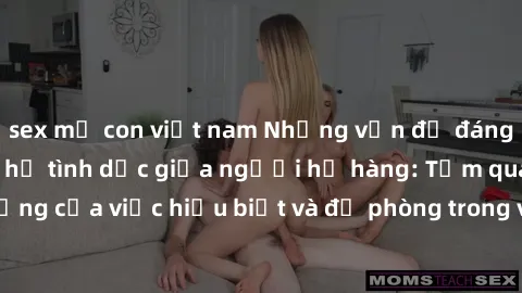sex mẹ con việt nam Những vấn đề đáng quan tâm về quan hệ tình dục giữa người họ hàng: Tầm quan trọn