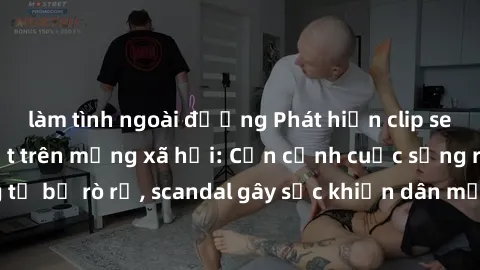làm tình ngoài đường Phát hiện clip sex quay lén hot nhất trên mạng xã hội: Cận cảnh cuộc sống riêng