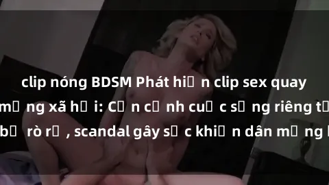 clip nóng BDSM Phát hiện clip sex quay lén hot nhất trên mạng xã hội: Cận cảnh cuộc sống riêng tư bị