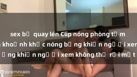 sex bị quay lén Clip nóng phòn