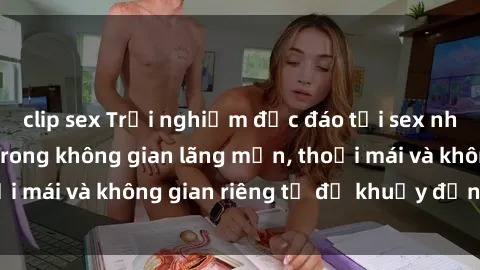 clip sex Trải nghiệm độc đáo tại sex nhà nghỉ: ẩn mình trong không gian lãng mạn, thoải mái và không