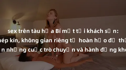 sex trên tàu hỏa Bí mật tại khách sạn: Phòng quay lén khép kín, không gian riêng tư hoàn hảo để thực
