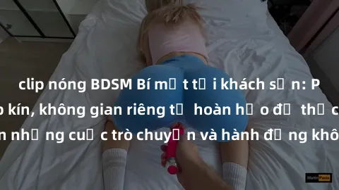 clip nóng BDSM Bí mật tại khách sạn: Phòng quay lén khép kín, không gian riêng tư hoàn hảo để thực hiện những cuộc trò chuyện và hành động không bị người khác phát hiện.