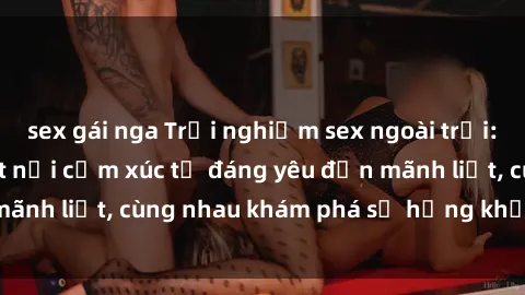 sex gái nga Trải nghiệm sex ngoài trời: Khi thiên nhiên kết nối cảm xúc từ đáng yêu đến mãnh liệt, cùng nhau khám phá sự hứng khởi và thú vị.