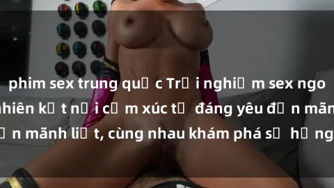 phim sex trung quốc Trải nghiệm sex ngoài trời: Khi thiên nhiên kết nối cảm xúc từ đáng yêu đến mãnh liệt, cùng nhau khám phá sự hứng khởi và thú vị.