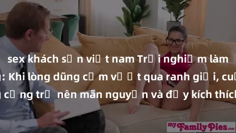 sex khách sạn việt nam Trải nghiệm làm tình ngoài đường: Khi lòng dũng cảm vượt qua ranh giới, cuộc hẹn nơi công cộng trở nên mãn nguyện và đầy kích thích. Hành vi nguy hiểm, nhưng cũng tạo nên cảm gi