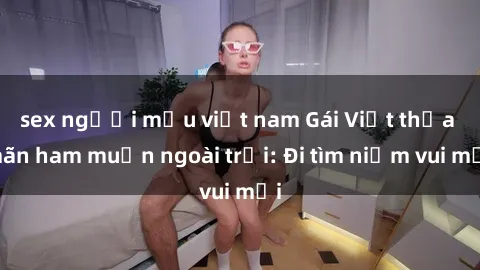 sex người mẫu việt nam Gái Việt thỏa mãn ham muốn ngoài trời: Đi tìm niềm vui mới