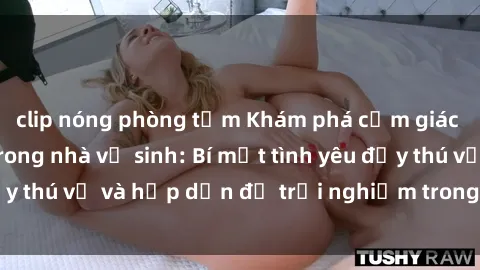 clip nóng phòng tắm Khám phá cảm giác mới mẻ với sex trong nhà vệ sinh: Bí mật tình yêu đầy thú vị và hấp dẫn để trải nghiệm trong đêm hôm nay!