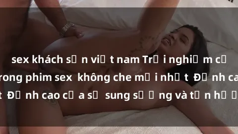 sex khách sạn việt nam Trải nghiệm cực kỳ nóng bỏng trong phim sex  không che mới nhất  Đỉnh cao của sự sung sướng và tận hưởng chân thật