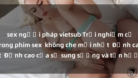 sex người pháp vietsub Trải nghiệm cực kỳ nóng bỏng trong phim sex  không che mới nhất  Đỉnh cao của sự sung sướng và tận hưởng chân thật
