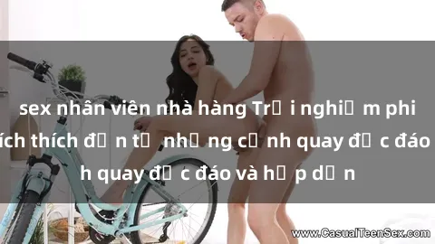 sex nhân viên nhà hàng Trải nghiệm phim sex : Sự kích thích đến từ những cảnh quay độc đáo và hấp dẫn