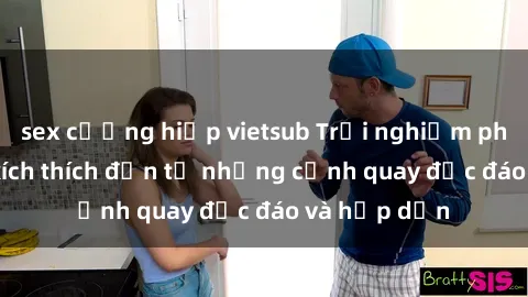 sex cưỡng hiếp vietsub Trải nghiệm phim sex : Sự kích thích đến từ những cảnh quay độc đáo và hấp dẫn
