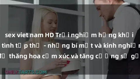 sex viet nam HD Trải nghiệm hứng khởi cùng với việc làm tình tập thể - những bí mật và kinh nghiệm để thăng hoa cảm xúc và tăng cường sự gắn kết trong mối quan hệ