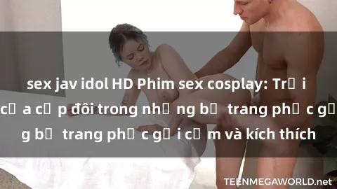 sex jav idol HD Phim sex cosplay: Trải nghiệm tuyệt vời của cặp đôi trong những bộ trang phục gợi cảm và kích thích