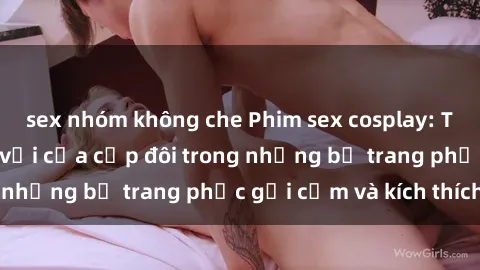 sex nhóm không che Phim sex cosplay: Trải nghiệm tuyệt vời của cặp đôi trong những bộ trang phục gợi cảm và kích thích