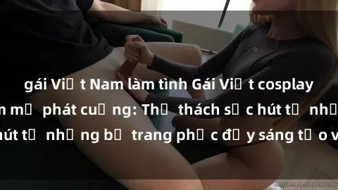 gái Việt Nam làm tình Gái Việt cosplay sexy khiến fan hâm mộ phát cuồng: Thử thách sức hút từ những bộ trang phục đầy sáng tạo và quyến rũ!